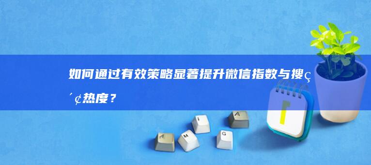 如何通过有效策略显著提升微信指数与搜索热度？