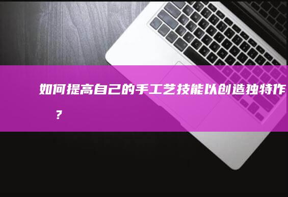 如何提高自己的手工艺技能以创造独特作品？